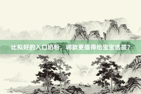 比拟好的入口奶粉，哪款更值得给宝宝选拔？