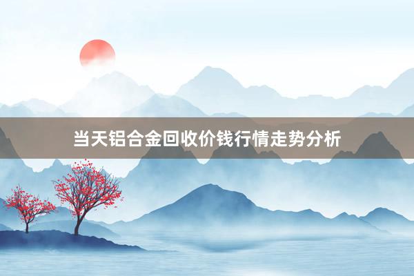 当天铝合金回收价钱行情走势分析