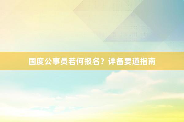 国度公事员若何报名？详备要道指南