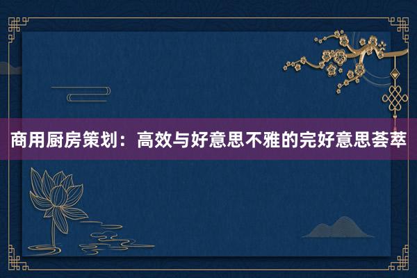 商用厨房策划：高效与好意思不雅的完好意思荟萃
