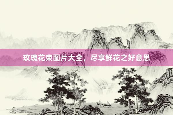 玫瑰花束图片大全，尽享鲜花之好意思