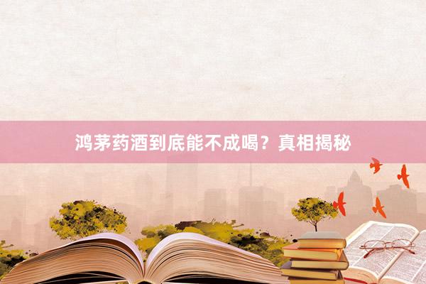 鸿茅药酒到底能不成喝？真相揭秘