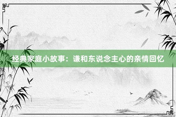经典家庭小故事:谦和东说念主心的亲情回忆